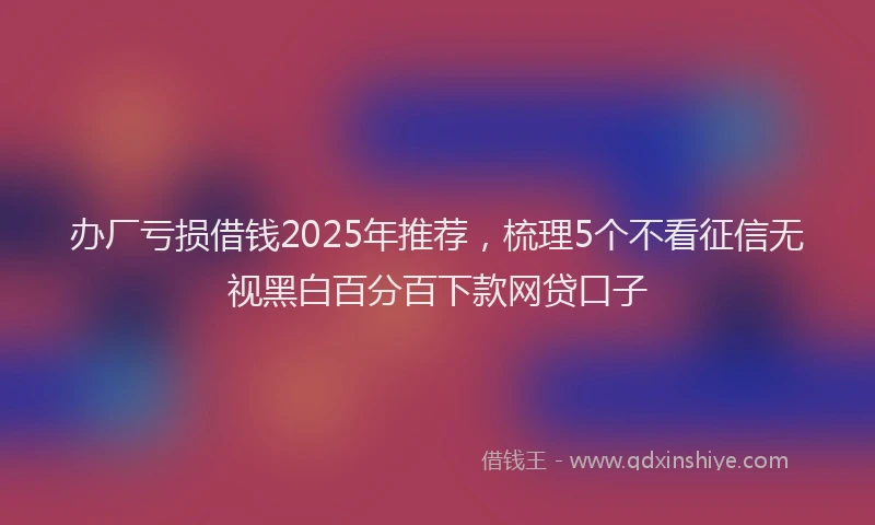 办厂亏损借钱2025年推荐，梳理5个不看征信无视黑白百分百下款网贷口子