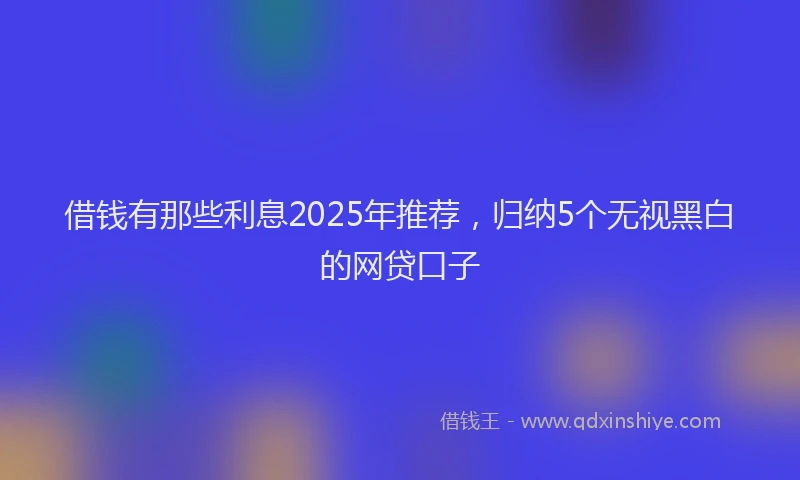 借钱有那些利息2025年推荐，归纳5个无视黑白的网贷口子