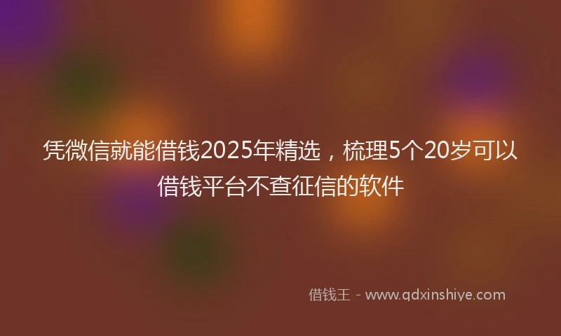 凭微信就能借钱2025年精选，梳理5个20岁可以借钱平台不查征信的软件