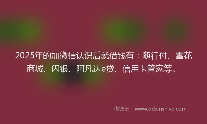 2025年的加微信认识后就借钱有：随行付、雪花商城、闪银、阿凡达e贷、信用卡管家等。