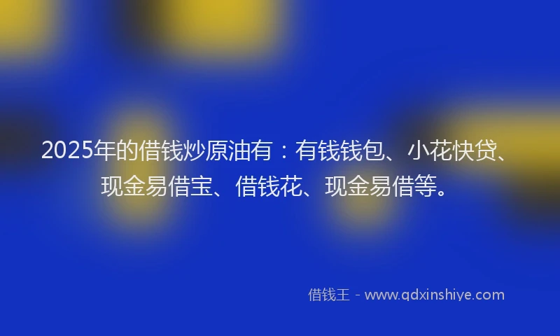 2025年的借钱炒原油有：有钱钱包、小花快贷、现金易借宝、借钱花、现金易借等。