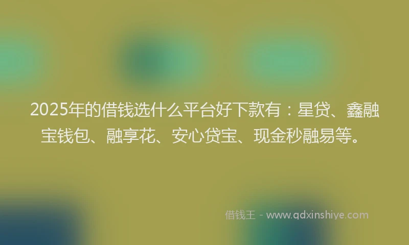 2025年的借钱选什么平台好下款有：星贷、鑫融宝钱包、融享花、安心贷宝、现金秒融易等。