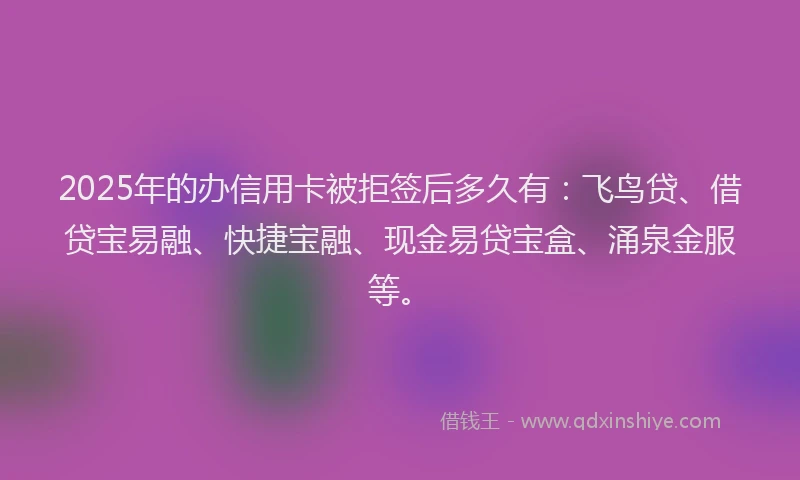 2025年的办信用卡被拒签后多久有：飞鸟贷、借贷宝易融、快捷宝融、现金易贷宝盒、涌泉金服等。