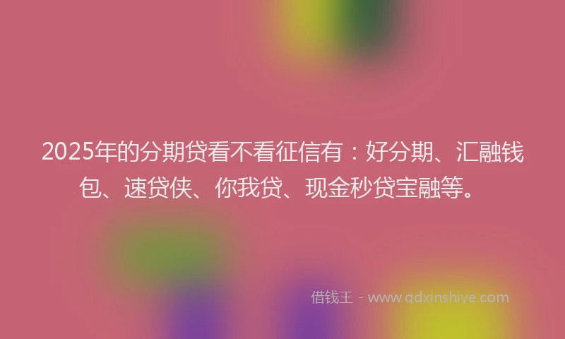 2025年的分期贷看不看征信有：好分期、汇融钱包、速贷侠、你我贷、现金秒贷宝融等。