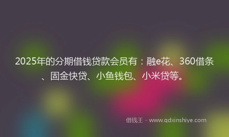 2025年的分期借钱贷款会员有：融e花、360借条、固金快贷、小鱼钱包、小米贷等。