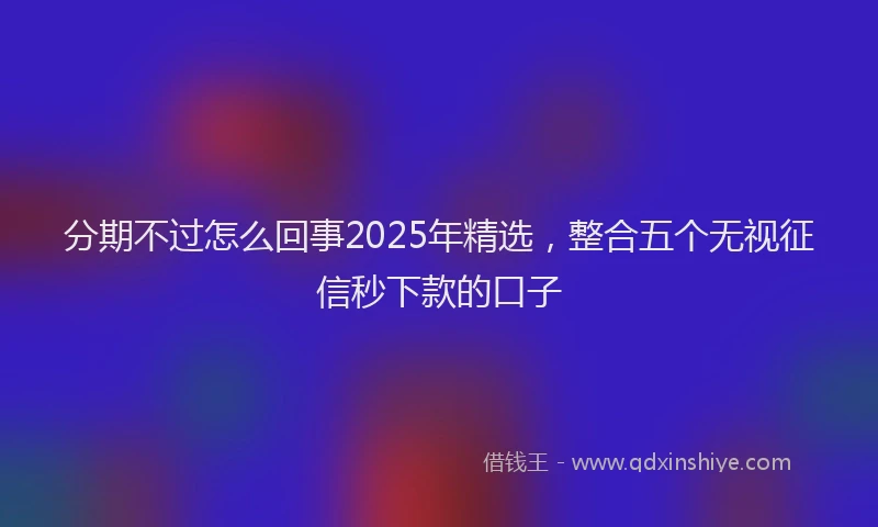 分期不过怎么回事2025年精选，整合五个无视征信秒下款的口子