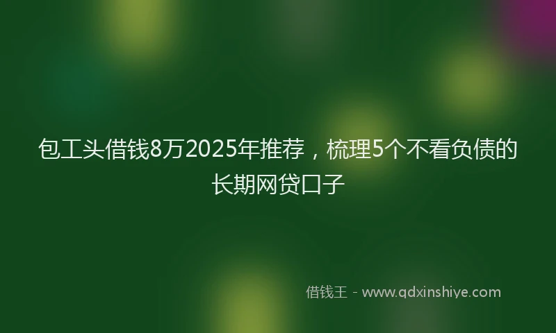 包工头借钱8万2025年推荐，梳理5个不看负债的长期网贷口子