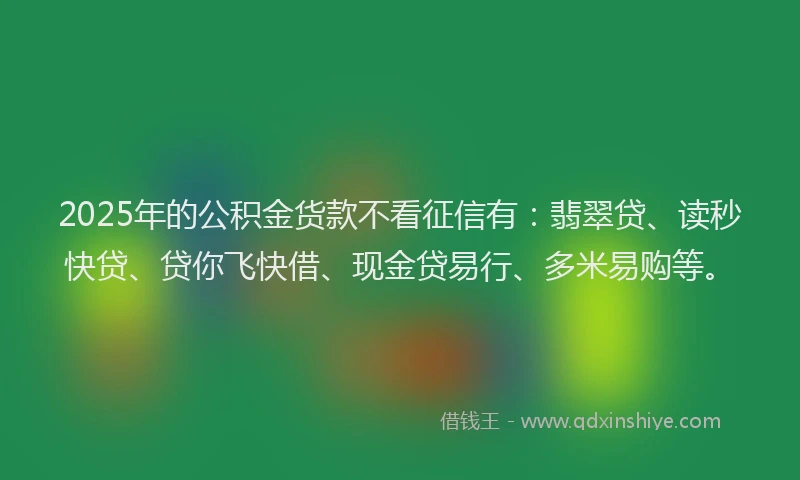 2025年的公积金货款不看征信有：翡翠贷、读秒快贷、贷你飞快借、现金贷易行、多米易购等。