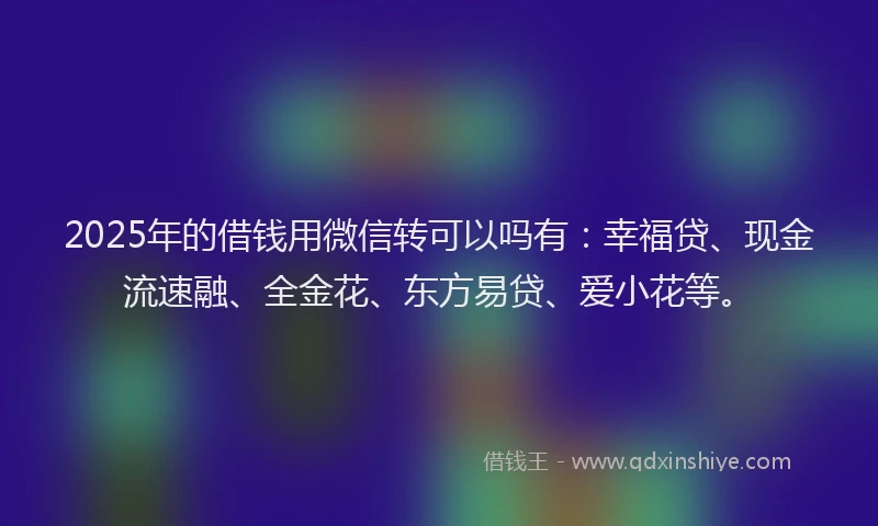 2025年的借钱用微信转可以吗有：幸福贷、现金流速融、全金花、东方易贷、爱小花等。