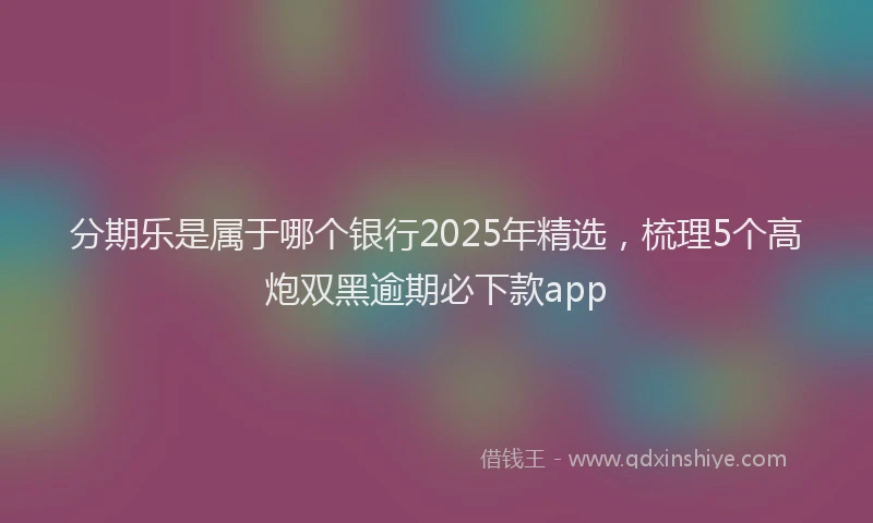 分期乐是属于哪个银行2025年精选，梳理5个高炮双黑逾期必下款app