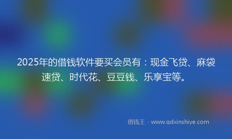 2025年的借钱软件要买会员有：现金飞贷、麻袋速贷、时代花、豆豆钱、乐享宝等。
