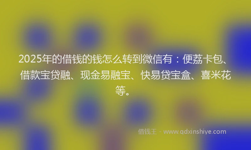 2025年的借钱的钱怎么转到微信有：便荔卡包、借款宝贷融、现金易融宝、快易贷宝盒、喜米花等。