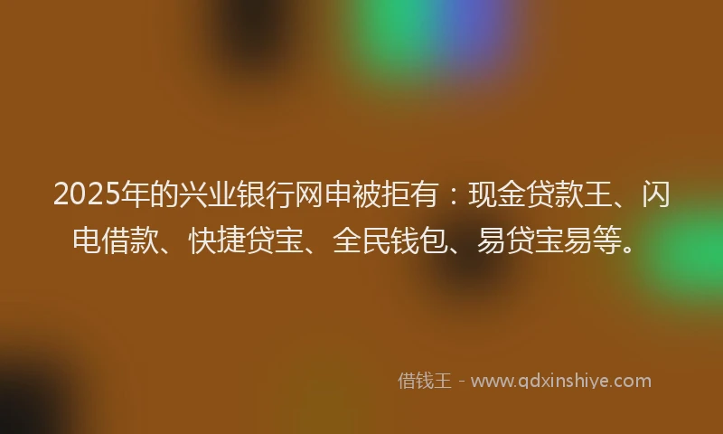 2025年的兴业银行网申被拒有：现金贷款王、闪电借款、快捷贷宝、全民钱包、易贷宝易等。