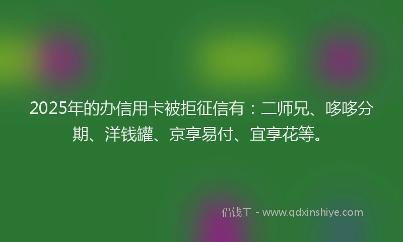 2025年的办信用卡被拒征信有：二师兄、哆哆分期、洋钱罐、京享易付、宜享花等。