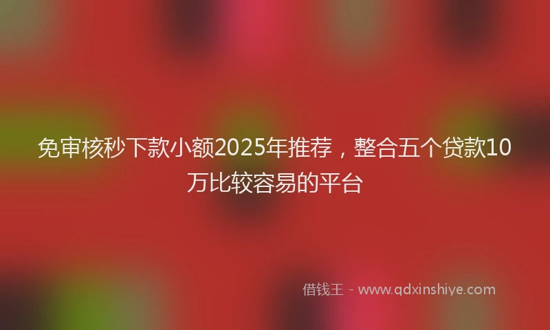 免审核秒下款小额2025年推荐，整合五个贷款10万比较容易的平台