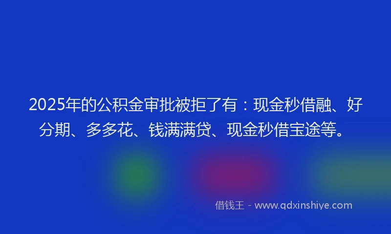 2025年的公积金审批被拒了有：现金秒借融、好分期、多多花、钱满满贷、现金秒借宝途等。