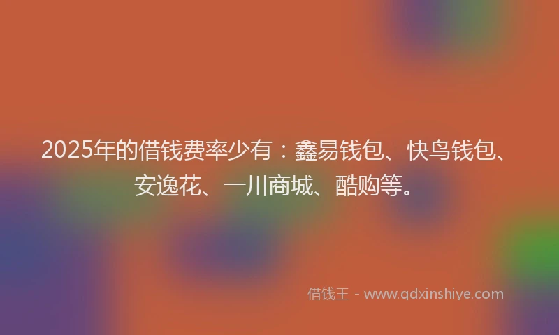 2025年的借钱费率少有：鑫易钱包、快鸟钱包、安逸花、一川商城、酷购等。