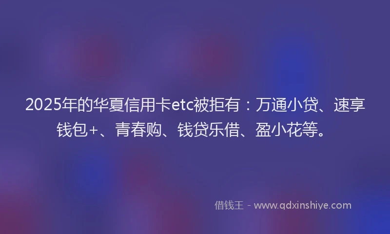 2025年的华夏信用卡etc被拒有：万通小贷、速享钱包+、青春购、钱贷乐借、盈小花等。