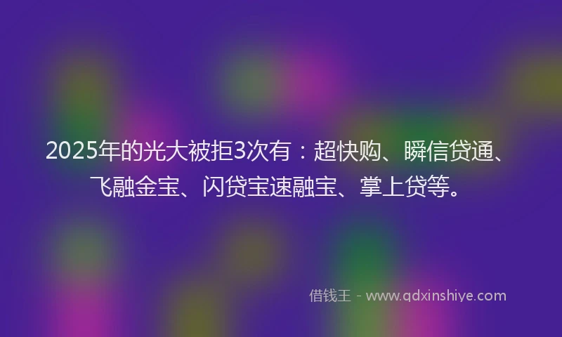 2025年的光大被拒3次有：超快购、瞬信贷通、飞融金宝、闪贷宝速融宝、掌上贷等。