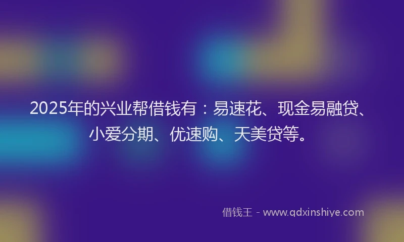 2025年的兴业帮借钱有：易速花、现金易融贷、小爱分期、优速购、天美贷等。