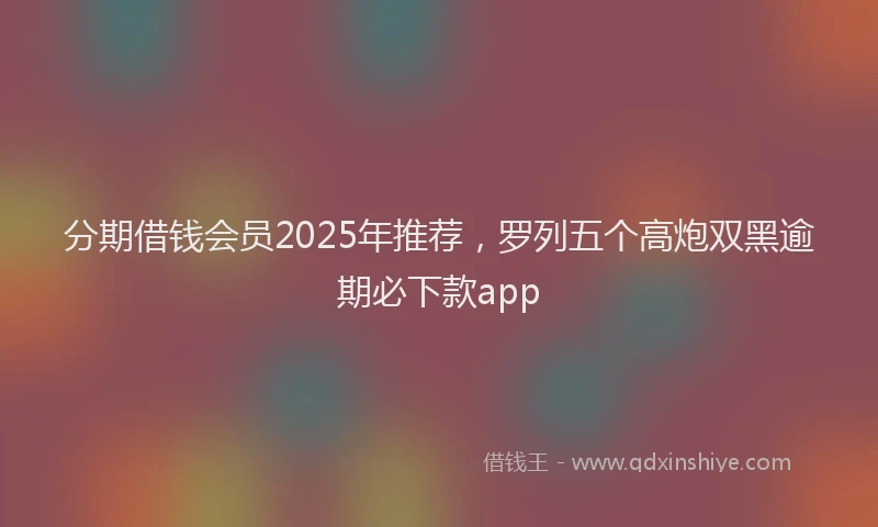 分期借钱会员2025年推荐，罗列五个高炮双黑逾期必下款app