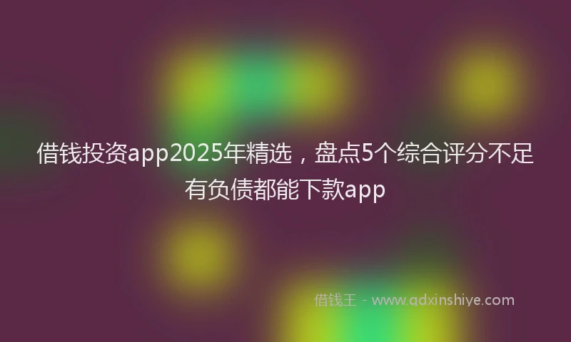 借钱投资app2025年精选，盘点5个综合评分不足有负债都能下款app