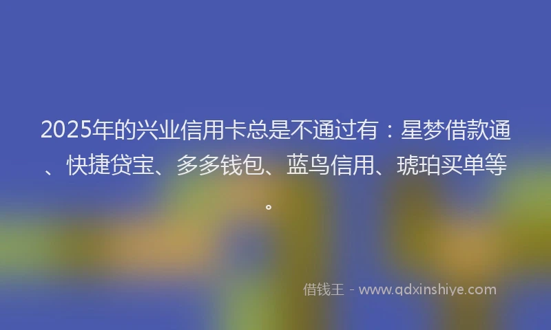 2025年的兴业信用卡总是不通过有：星梦借款通、快捷贷宝、多多钱包、蓝鸟信用、琥珀买单等。