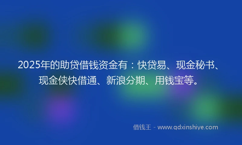 2025年的助贷借钱资金有：快贷易、现金秘书、现金侠快借通、新浪分期、用钱宝等。