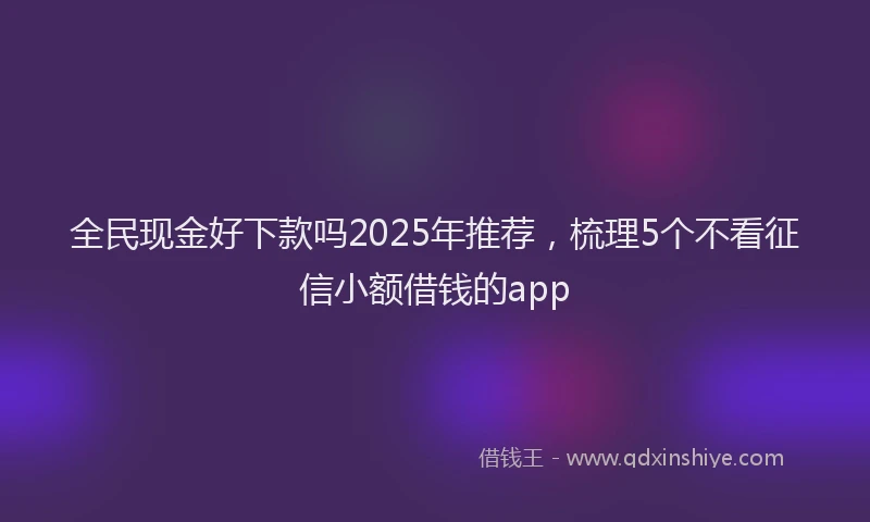 全民现金好下款吗2025年推荐，梳理5个不看征信小额借钱的app