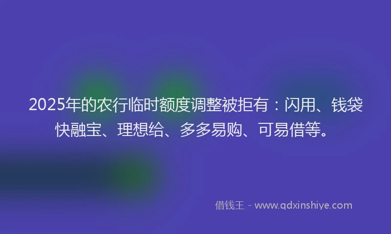 2025年的农行临时额度调整被拒有：闪用、钱袋快融宝、理想给、多多易购、可易借等。