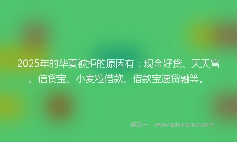2025年的华夏被拒的原因有：现金好贷、天天富、信贷宝、小麦粒借款、借款宝速贷融等。