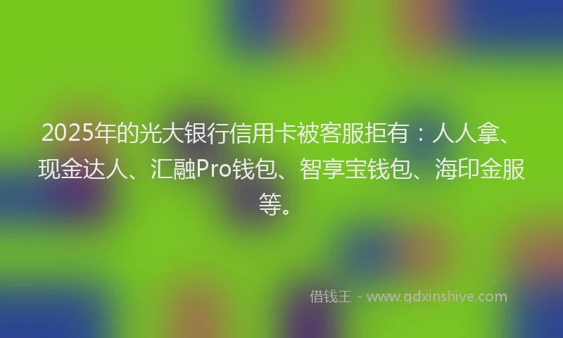 2025年的光大银行信用卡被客服拒有：人人拿、现金达人、汇融Pro钱包、智享宝钱包、海印金服等。