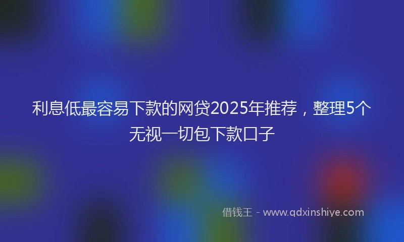 利息低最容易下款的网贷2025年推荐，整理5个无视一切包下款口子