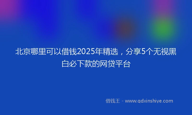 北京哪里可以借钱2025年精选，分享5个无视黑白必下款的网贷平台