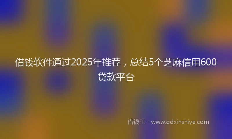 借钱软件通过2025年推荐，总结5个芝麻信用600贷款平台