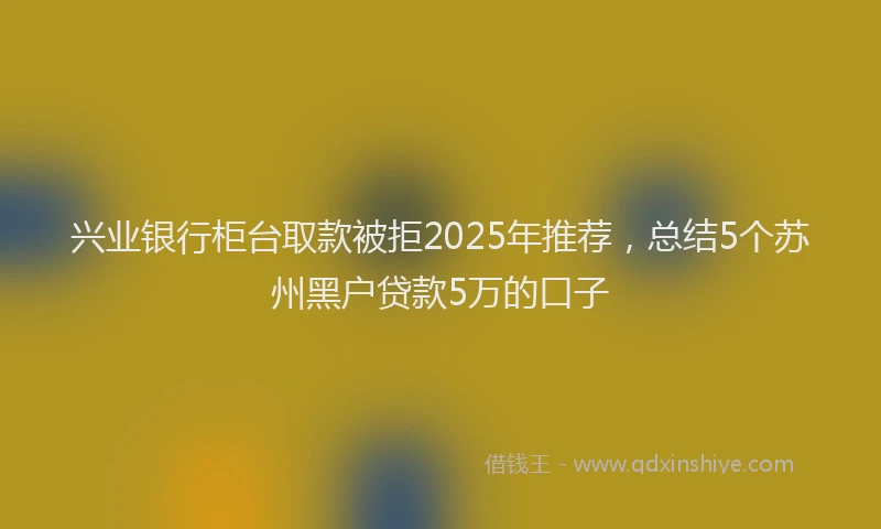 兴业银行柜台取款被拒2025年推荐，总结5个苏州黑户贷款5万的口子
