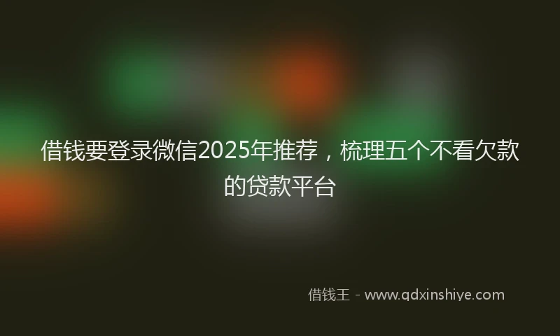 借钱要登录微信2025年推荐，梳理五个不看欠款的贷款平台