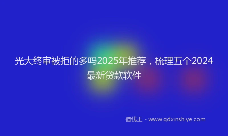 光大终审被拒的多吗2025年推荐，梳理五个2024最新贷款软件