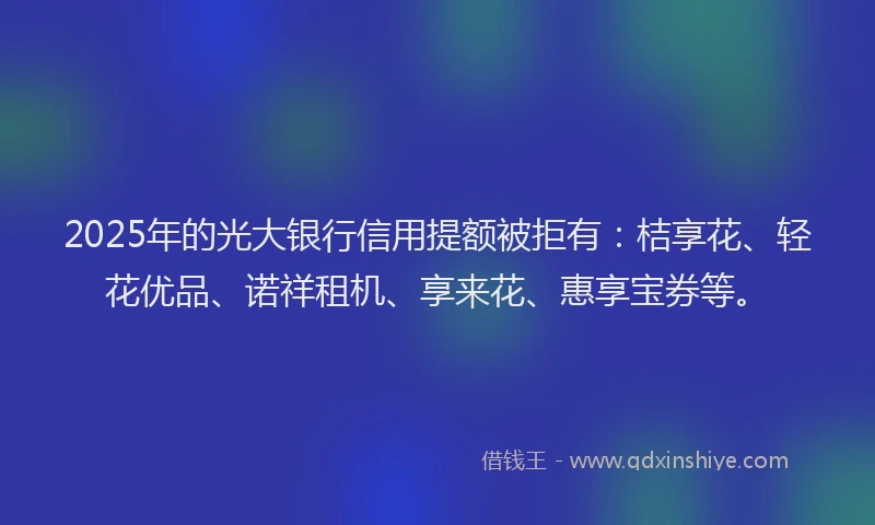 2025年的光大银行信用提额被拒有：桔享花、轻花优品、诺祥租机、享来花、惠享宝券等。