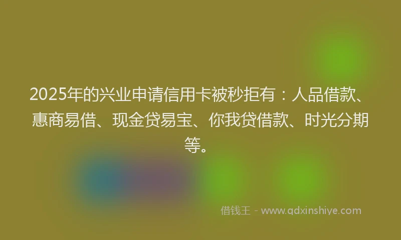 2025年的兴业申请信用卡被秒拒有：人品借款、惠商易借、现金贷易宝、你我贷借款、时光分期等。
