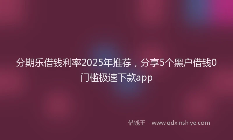 分期乐借钱利率2025年推荐，分享5个黑户借钱0门槛极速下款app