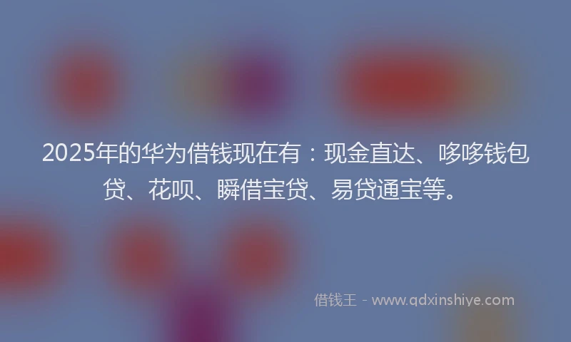 2025年的华为借钱现在有：现金直达、哆哆钱包贷、花呗、瞬借宝贷、易贷通宝等。