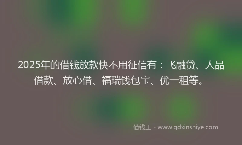 2025年的借钱放款快不用征信有：飞融贷、人品借款、放心借、福瑞钱包宝、优一租等。