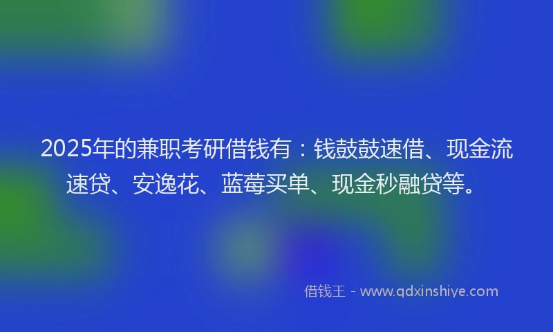 2025年的兼职考研借钱有：钱鼓鼓速借、现金流速贷、安逸花、蓝莓买单、现金秒融贷等。