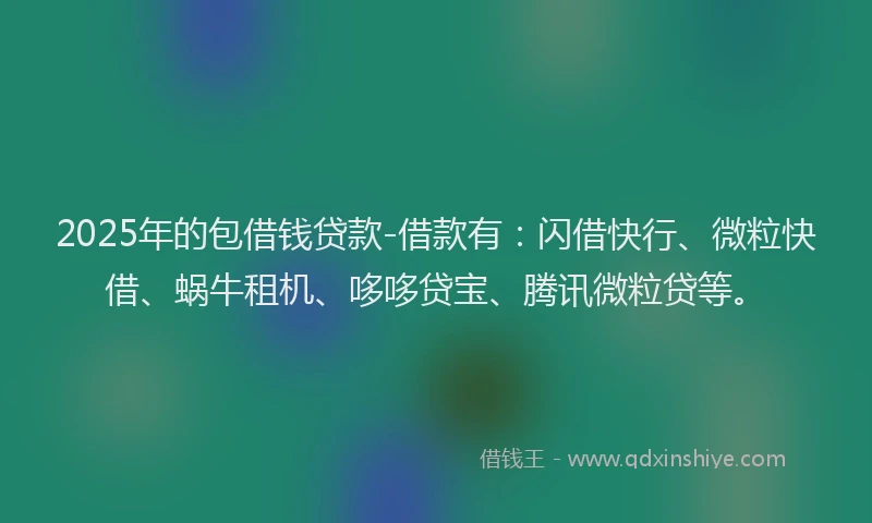 2025年的包借钱贷款-借款有：闪借快行、微粒快借、蜗牛租机、哆哆贷宝、腾讯微粒贷等。