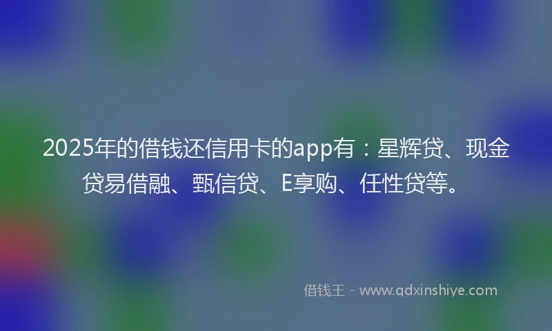 2025年的借钱还信用卡的app有：星辉贷、现金贷易借融、甄信贷、E享购、任性贷等。