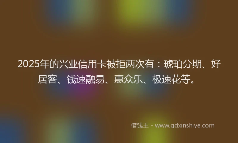 2025年的兴业信用卡被拒两次有：琥珀分期、好居客、钱速融易、惠众乐、极速花等。