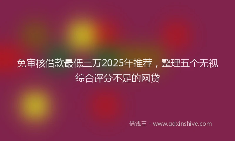 免审核借款最低三万2025年推荐，整理五个无视综合评分不足的网贷