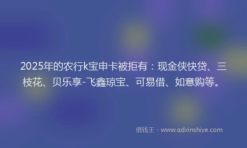 2025年的农行k宝申卡被拒有：现金侠快贷、三枝花、贝乐享-飞鑫琼宝、可易借、如意购等。