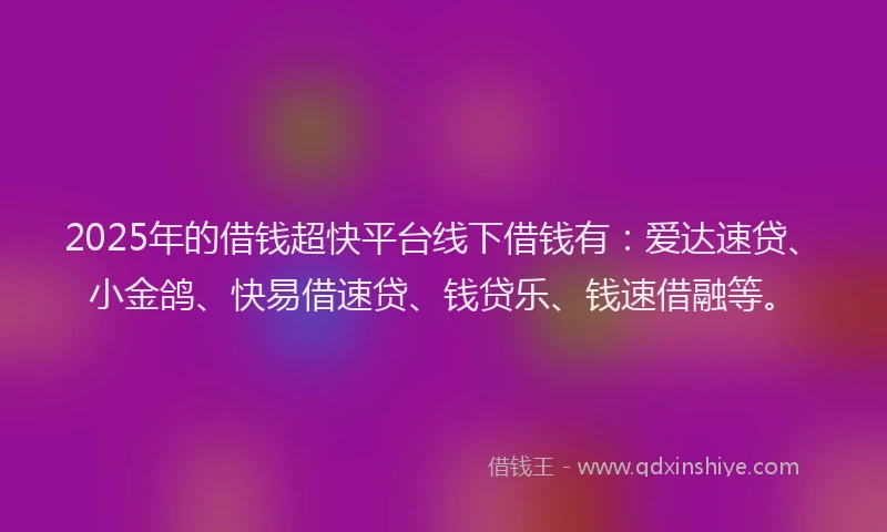 2025年的借钱超快平台线下借钱有：爱达速贷、小金鸽、快易借速贷、钱贷乐、钱速借融等。